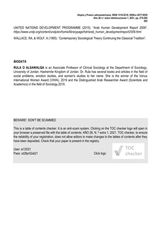Utopía y Praxis Latinoamericana; ISSN 1316-5216; ISSN-e 2477-9555
Año 26 n.o extra interlocuciones 1, 2021, pp. 275-285
285
UNITED NATIONS DEVELOPMENT PROGRAMME (2015). “Arab Human Development Report 2009”.
https://www.undp.org/content/undp/en/home/librarypage/hdr/arab_human_developmentreport2009.html
WALLACE, RA, & WOLF, A (1995). “Contemporary Sociological Theory Continuing the Classical Tradition”.
BIODATA
RULA O ALSAWALQA is an Associate Professor of Clinical Sociology at the Department of Sociology,
University of Jordan, Hashemite Kingdom of Jordan. Dr. Rula has several books and articles in the field of
social problems, emotion studies, and women's studies to her name. She is the winner of the Venus
International Women Award (VIWA), 2019 and the Distinguished Arab Researcher Award (Scientists and
Academics) in the field of Sociology,2019.
BEWARE! DON'T BE SCAMMED
This is a table of contents checker. It is an anti-scam system. Clicking on the TOC checker logo will open in
your browser a preserved file with the table of contents: AÑO 26, N. O extra 1, 2021. TOC checker, to ensure
the reliability of your registration, does not allow editors to make changes to the tables of contents after they
have been deposited. Check that your paper is present in the registry.
User: ei12021
Pass: ut28pr02at21 Click logo
 