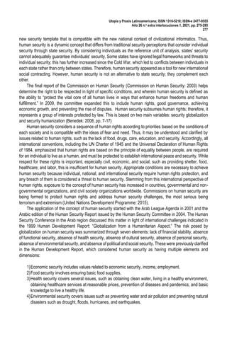 Utopía y Praxis Latinoamericana; ISSN 1316-5216; ISSN-e 2477-9555
Año 26 n.o extra interlocuciones 1, 2021, pp. 275-285
277
new security template that is compatible with the new national context of civilizational informatics. Thus,
human security is a dynamic concept that differs from traditional security perceptions that consider individual
security through state security. By considering individuals as the reference unit of analysis, states’ security
cannot adequately guarantee individuals’ security. Some states have ignored legal frameworks and threats to
individual security; this has further increased since the Cold War, which led to conflicts between individuals in
each state rather than only between states. Therefore, human security appeared as a tool for new international
social contracting. However, human security is not an alternative to state security; they complement each
other.
The final report of the Commission on Human Security (Commission on Human Security: 2003) helps
determine the right to be respected in light of specific conditions, and wherein human security is defined as
the ability to “protect the vital core of all human lives in ways that enhance human freedoms and human
fulfillment.” In 2009, the committee expanded this to include human rights, good governance, achieving
economic growth, and preventing the rise of disputes. Human security subsumes human rights; therefore, it
represents a group of interests protected by law. This is based on two main variables: security globalization
and security humanization (Benedek: 2008, pp. 7-17)
Human security considers a sequence of human rights according to priorities based on the conditions of
each society and is compatible with the ideas of fear and need. Thus, it may be understood and clarified by
issues related to human rights, such as the lack of food, drugs, care, education, and security. Accordingly, all
international conventions, including the UN Charter of 1945 and the Universal Declaration of Human Rights
of 1984, emphasized that human rights are based on the principle of equality between people, are required
for an individual to live as a human, and must be protected to establish international peace and security. While
respect for these rights is important, especially civil, economic, and social, such as providing shelter, food,
healthcare, and labor, this is insufficient for human security. Appropriate conditions are necessary to achieve
human security because individual, national, and international security require human rights protection, and
any breach of them is considered a threat to human security. Stemming from this international perspective of
human rights, exposure to the concept of human security has increased in countries, governmental and non-
governmental organizations, and civil society organizations worldwide. Commissions on human security are
being formed to protect human rights and address human security challenges, the most serious being
terrorism and extremism (United Nations Development Programme: 2015).
The application of the concept of human security started with the Arab League Agenda in 2001 and the
Arabic edition of the Human Security Report issued by the Human Security Committee in 2004. The Human
Security Conference in the Arab region discussed this matter in light of international challenges indicated in
the 1999 Human Development Report: “Globalization from a Humanitarian Aspect.” The risk posed by
globalization on human security was summarized through seven elements: lack of financial stability, absence
of functional security, absence of health security, absence of cultural security, absence of personal security,
absence of environmental security, and absence of political and social security. These were previously clarified
in the Human Development Report, which considered human security as having multiple elements and
dimensions:
1)Economic security includes values related to economic security, income, employment.
2)Food security involves ensuring basic food supplies.
3)Health security covers several issues, such as obtaining clean water, living in a healthy environment,
obtaining healthcare services at reasonable prices, prevention of diseases and pandemics, and basic
knowledge to live a healthy life.
4)Environmental security covers issues such as preventing water and air pollution and preventing natural
disasters such as drought, floods, hurricanes, and earthquakes.
 