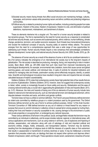 Dialectical Relationship Between Terrorism and Human Security…
278
5)Societal security means facing threats that affect social structure and maintaining heritage, cultures,
languages, and common values while preventing racism and ethnic conflicts and protecting indigenous
communities.
6)Political security is related to protecting human rights and welfare, including protecting people from state
suppression, freedom of the press, freedom of expression, freedom to vote, and elimination of political
detentions, imprisonment, mistreatment, and banishment of citizens.
These six elements intertwine into a singular unit. The need for a human security template is related to
two dynamics groups. The first is represented by the need for human security as a response to complicated
old and new security threats, such as severe and sustained poverty, ethnic violence, human trafficking, climate
change, pandemics, terrorism, and sudden economic recession. Such threats have transnational dimensions
and exceed the traditional concepts of security, focusing solely on external military attacks. The second
emerges from the need for a comprehensive approach that uses a wide range of new opportunities for
addressing such threats. Human security threats require a new consensus that acknowledges correlations
between development, human rights, and national security (Human Security Unit: 2009, Duralia: 2016, pp. 26-
35).
The absence of human security as a result of the absence of some or all of its six constituent elements in
the 21st century indicates the emergence of an international risk society due to the long-term impacts of
globalization. The risk society is described as producing, managing, facing, and responding to risks in modern
society. Beck (Beck: 2009, pp. 291-299) noted that such risks result from improved manufacturing and
technological developments; for example, environmental risks (radiation, toxins that cause cancer and global
warming gases), and social, political, and individual risks. In spite of controls for industrial institutions and
methods for managing risks and threats, postmodern society cannot effectively recognize, identify, or predict
risks. Scientific and technological innovations have resulted in long-term risks and impacts that are not easily
calculated because of implicit unpredictability.
Giddens (Giddens: 2013) notes that contemporary society faces high potential risks of low results that are
an outcome of globalization. Giddens (Giddens: 2013), however, does not suggest that contemporary society
is riskier; rather, society is increasingly focused on future safety and security. Globalization and the ease of
crossing national borders play a crucial role in aggravating the globalization of risks and hazards (Beck: 2013,
pp. 3-31). Moreover, the risks and hazards of losing one of the six elements of human security include risks
related to national and international security, such as international terrorism and ideological extremism, ethnic
disputes between minorities and sects, and ethnic and gender conflicts.
Terrorism does not have a unified or common definition. The French Larousse Dictionary defines terrorism
as violent acts committed by rebellious groups or a violent procedure used by the government. The Oxford
Dictionary defines terrorism as the use of terror to achieve political purposes. Article 1 of the Arab Counter-
Terrorism Convention of 1998 defined terrorism as any act of violence or threat thereof for any reason or
purpose that occurs to commit individual or collective crimes to spread terror among people by hurting them,
making their lives and freedom or security susceptible to risk, causing damage to the environment or public
and private properties or occupying them, or endangering any national resources.
These various definitions of terrorism in the political, social, and legal fields indicate that terrorism may be
committed by an individual or collectively, and its scope includes national, regional, or international areas, with
various applications and mechanisms, such as using violence in all forms, use of explosives and hijacking of
vehicles, assassination, and abduction along with acts of sabotage of vital and important political and
economic entities, bridges, hotels, embassies, and transportation stations. Terrorism may be doctrinal,
resulting from the ideologization of religious texts to fulfill the interests of a specific class or from extremism
that results in assassination or banishment of contrary doctrines or sects. It may be intellectual—a terrorist
operation that precedes violent acts, an ideology that does not respect other opinions and deprives others’
freedom of expression, belief, and thought. These operations include racism, sectarianism, breaches of human
 