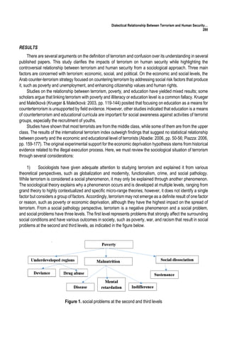 Dialectical Relationship Between Terrorism and Human Security…
280
RESULTS
There are several arguments on the definition of terrorism and confusion over its understanding in several
published papers. This study clarifies the impacts of terrorism on human security while highlighting the
controversial relationship between terrorism and human security from a sociological approach. Three main
factors are concerned with terrorism: economic, social, and political. On the economic and social levels, the
Arab counter-terrorism strategy focused on countering terrorism by addressing social risk factors that produce
it, such as poverty and unemployment, and enhancing citizenship values and human rights.
Studies on the relationship between terrorism, poverty, and education have yielded mixed results; some
scholars argue that linking terrorism with poverty and illiteracy or education level is a common fallacy. Krueger
and Malečková (Krueger & Malečková: 2003, pp. 119-144) posited that focusing on education as a means for
counterterrorism is unsupported by field evidence. However, other studies indicated that education is a means
of counterterrorism and educational curricula are important for social awareness against activities of terrorist
groups, especially the recruitment of youths.
Studies have shown that most terrorists are from the middle class, while some of them are from the upper
class. The results of the international terrorism index outweigh findings that suggest no statistical relationship
between poverty and the economic and educational level of terrorists (Abadie: 2006, pp. 50-56; Piazza: 2006,
pp. 159-177). The original experimental support for the economic deprivation hypothesis stems from historical
evidence related to the illegal execution process. Here, we must review the sociological situation of terrorism
through several considerations:
1) Sociologists have given adequate attention to studying terrorism and explained it from various
theoretical perspectives, such as globalization and modernity, functionalism, crime, and social pathology.
While terrorism is considered a social phenomenon, it may only be explained through another phenomenon.
The sociological theory explains why a phenomenon occurs and is developed at multiple levels, ranging from
grand theory to highly contextualized and specific micro-range theories; however, it does not identify a single
factor but considers a group of factors. Accordingly, terrorism may not emerge as a definite result of one factor
or reason, such as poverty or economic deprivation, although they have the highest impact on the spread of
terrorism. From a social pathology perspective, terrorism is a negative phenomenon and a social problem,
and social problems have three levels. The first level represents problems that strongly affect the surrounding
social conditions and have various outcomes in society, such as poverty, war, and racism that result in social
problems at the second and third levels, as indicated in the figure below.
Figure 1. social problems at the second and third levels
 