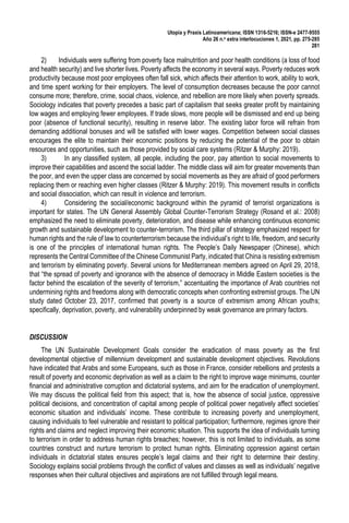 Utopía y Praxis Latinoamericana; ISSN 1316-5216; ISSN-e 2477-9555
Año 26 n.o extra interlocuciones 1, 2021, pp. 275-285
281
2) Individuals were suffering from poverty face malnutrition and poor health conditions (a loss of food
and health security) and live shorter lives. Poverty affects the economy in several ways. Poverty reduces work
productivity because most poor employees often fall sick, which affects their attention to work, ability to work,
and time spent working for their employers. The level of consumption decreases because the poor cannot
consume more; therefore, crime, social chaos, violence, and rebellion are more likely when poverty spreads.
Sociology indicates that poverty precedes a basic part of capitalism that seeks greater profit by maintaining
low wages and employing fewer employees. If trade slows, more people will be dismissed and end up being
poor (absence of functional security), resulting in reserve labor. The existing labor force will refrain from
demanding additional bonuses and will be satisfied with lower wages. Competition between social classes
encourages the elite to maintain their economic positions by reducing the potential of the poor to obtain
resources and opportunities, such as those provided by social care systems (Ritzer & Murphy: 2019).
3) In any classified system, all people, including the poor, pay attention to social movements to
improve their capabilities and ascend the social ladder. The middle class will aim for greater movements than
the poor, and even the upper class are concerned by social movements as they are afraid of good performers
replacing them or reaching even higher classes (Ritzer & Murphy: 2019). This movement results in conflicts
and social dissociation, which can result in violence and terrorism.
4) Considering the social/economic background within the pyramid of terrorist organizations is
important for states. The UN General Assembly Global Counter-Terrorism Strategy (Rosand et al.: 2008)
emphasized the need to eliminate poverty, deterioration, and disease while enhancing continuous economic
growth and sustainable development to counter-terrorism. The third pillar of strategy emphasized respect for
human rights and the rule of law to counterterrorism because the individual’s right to life, freedom, and security
is one of the principles of international human rights. The People’s Daily Newspaper (Chinese), which
represents the Central Committee of the Chinese Communist Party, indicated that China is resisting extremism
and terrorism by eliminating poverty. Several unions for Mediterranean members agreed on April 29, 2018,
that “the spread of poverty and ignorance with the absence of democracy in Middle Eastern societies is the
factor behind the escalation of the severity of terrorism,” accentuating the importance of Arab countries not
undermining rights and freedoms along with democratic concepts when confronting extremist groups. The UN
study dated October 23, 2017, confirmed that poverty is a source of extremism among African youths;
specifically, deprivation, poverty, and vulnerability underpinned by weak governance are primary factors.
DISCUSSION
The UN Sustainable Development Goals consider the eradication of mass poverty as the first
developmental objective of millennium development and sustainable development objectives. Revolutions
have indicated that Arabs and some Europeans, such as those in France, consider rebellions and protests a
result of poverty and economic deprivation as well as a claim to the right to improve wage minimums, counter
financial and administrative corruption and dictatorial systems, and aim for the eradication of unemployment.
We may discuss the political field from this aspect; that is, how the absence of social justice, oppressive
political decisions, and concentration of capital among people of political power negatively affect societies’
economic situation and individuals’ income. These contribute to increasing poverty and unemployment,
causing individuals to feel vulnerable and resistant to political participation; furthermore, regimes ignore their
rights and claims and neglect improving their economic situation. This supports the idea of individuals turning
to terrorism in order to address human rights breaches; however, this is not limited to individuals, as some
countries construct and nurture terrorism to protect human rights. Eliminating oppression against certain
individuals in dictatorial states ensures people’s legal claims and their right to determine their destiny.
Sociology explains social problems through the conflict of values and classes as well as individuals’ negative
responses when their cultural objectives and aspirations are not fulfilled through legal means.
 