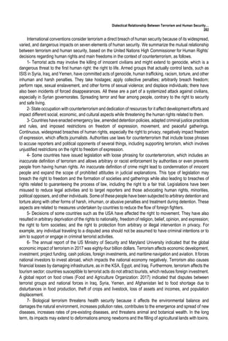 Dialectical Relationship Between Terrorism and Human Security…
282
International conventions consider terrorism a direct breach of human security because of its widespread,
varied, and dangerous impacts on seven elements of human security. We summarize the mutual relationship
between terrorism and human security, based on the United Nations High Commissioner for Human Rights’
decisions regarding human rights and main freedoms in the context of counterterrorism, as follows.
1- Terrorist acts may involve the killing of innocent civilians and might extend to genocide, which is a
dangerous threat to the first human right: the right to life. Armed groups that actually control lands, such as
ISIS in Syria, Iraq, and Yemen, have committed acts of genocide, human trafficking, racism, torture, and other
inhuman and harsh penalties. They take hostages; apply collective penalties; arbitrarily breach freedom;
perform rape, sexual enslavement, and other forms of sexual violence; and displace individuals; there have
also been incidents of forced disappearances. All these are a part of a systemized attack against civilians,
especially in Syrian governorates. Spreading terror and fear among people, contrary to the right to security
and safe living.
2- State occupation with counterterrorism and dedication of resources for it affect development efforts and
impact different social, economic, and cultural aspects while threatening the human rights related to them.
3- Countries have enacted emergency law, amended detention policies, adapted criminal justice practices
and rules, and imposed restrictions on freedom of expression, movement, and peaceful gatherings.
Continuous, widespread breaches of human rights, especially the right to privacy, negatively impact freedom
of expression, which affects journalists. Authorities use laws for counterterrorism that include loose phrases
to accuse reporters and political opponents of several things, including supporting terrorism, which involves
unjustified restrictions on the right to freedom of expression.
4- Some countries have issued legislation with loose phrasing for counterterrorism, which includes an
inaccurate definition of terrorism and allows arbitrary or racist enforcement by authorities or even prevents
people from having human rights. An inaccurate definition of crime might lead to condemnation of innocent
people and expand the scope of prohibited attitudes in judicial explanations. This type of legislation may
breach the right to freedom and the formation of societies and gatherings while also leading to breaches of
rights related to guaranteeing the process of law, including the right to a fair trial. Legislations have been
misused to reduce legal activities and to target reporters and those advocating human rights, minorities,
political opposers, and other individuals. Some of these people have been subjected to arbitrary detention and
torture along with other forms of harsh, inhuman, or abusive penalties and treatment during detention. These
aspects are related to measures undertaken by countries to reduce the flow of foreign fighters.
5- Decisions of some countries such as the USA have affected the right to movement. They have also
resulted in arbitrary deprivation of the rights to nationality, freedom of religion, belief, opinion, and expression;
the right to form societies; and the right to protection from arbitrary or illegal intervention in privacy. For
example, any individual traveling to a disputed area should not be assumed to have criminal intentions or to
aim to support or engage in criminal terrorist activities.
6- The annual report of the US Ministry of Security and Maryland University indicated that the global
economic impact of terrorism in 2017 was eighty-four billion dollars. Terrorism affects economic development,
investment, project funding, cash policies, foreign investments, and maritime navigation and aviation. It forces
national investors to invest abroad, which impacts the national economy negatively. Terrorism also causes
financial losses by damaging infrastructure, as in the KSA, Egypt, and Iraq. Furthermore, terrorism affects the
tourism sector; countries susceptible to terrorist acts do not attract tourists, which reduces foreign investment.
A global report on food crises (Food and Agriculture Organization: 2017) indicated that disputes between
terrorist groups and national forces in Iraq, Syria, Yemen, and Afghanistan led to food shortage due to
disturbances in food production, theft of crops and livestock, loss of assets and incomes, and population
displacement.
7- Biological terrorism threatens health security because it affects the environmental balance and
damages the natural environment, increases pollution rates, contributes to the emergence and spread of new
diseases, increases rates of pre-existing diseases, and threatens animal and botanical wealth. In the long
term, its impacts may extend to deformations among newborns and the filling of agricultural lands with toxins.
 
