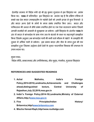 देवगौड़ा सरकार में विदेश मंत्री रहे श्री इंद्र क
ु मार गुजराल ने इस सिद्धांत का आरंभ
किया था। 1996 में प्रतिपादित इस सिद्धांत का सारांश यह है कि दक्षिण एशिया में
सबसे बड़ा देश भारत उपमहाद्वीप क
े पड़ोसी देशों को अपनी इच्छा से क
ु छ रियायतें दे
और भारत अन्य देशों क
े लोगों क
े मध्य संबंध स्थापित किए जाए। भारत और
पाकिस्तान की जनता में सीधे संबंध स्थापित होने पर एक ऐसा वातावरण बनेगा जिसमें
आपसी मतभेदों को आसानी से सुलझाया जा सक
े गा। इसी सिद्धांत क
े अंतर्गत 1996 क
े
अंत में भारत ने बांग्लादेश क
े साथ गंगा जल क
े बंटवारे क
े प्रश्न पर महत्वपूर्ण समझौता
किया जिसक
े अनुसार अब बांग्लादेश पानी की कमी वाले मौसम में 1977 क
े समझौते की
तुलना में अधिक पानी ले सक
े गा। इस समय भारत और चीन क
े मध्य हुआ भी एक
समझौता हुआ जिसका उद्देश्य दोनों देशों क
े द्वारा पारस्परिक विश्वास की स्थापना क
े
उपाय करना था।
मुख्य शब्द-
विदेश नीति, साम्राज्यवाद और उपनिवेशवाद, शीत युद्ध, पंचशील, गुजराल सिद्धांत
REFERENCES AND SUGGESTED READINGS
1. Achal Malhotra, India’s Foreign
Policy;2014-2019,Landmarks,Achievements and Challenges
ahead,distinguished lecture, Central University of
Rajasthan,July 22,2019,mea.gov.in
2. India”s Foreign Policy;2014-19;Landmarks,Ministry of External
Affairs,http;//www.mea.gov.in
3. Five Principles/Indian History/
Britannica,http//www.britannica.com
4. Mischa Hansel-Raph,http//www.routledge.com
 