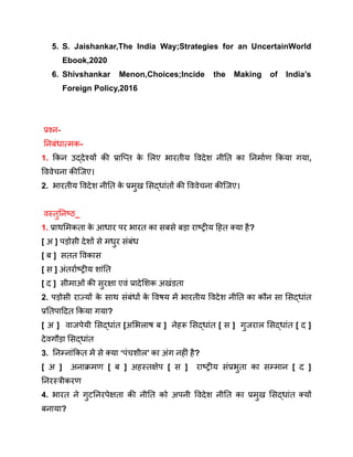 5. S. Jaishankar,The India Way;Strategies for an UncertainWorld
Ebook,2020
6. Shivshankar Menon,Choices;Incide the Making of India’s
Foreign Policy,2016
प्रश्न-
निबंधात्मक-
1. किन उद्देश्यों की प्राप्ति क
े लिए भारतीय विदेश नीति का निर्माण किया गया,
विवेचना कीजिए।
2. भारतीय विदेश नीति क
े प्रमुख सिद्धांतों की विवेचना कीजिए।
वस्तुनिष्ठ_
1. प्राथमिकता क
े आधार पर भारत का सबसे बड़ा राष्ट्रीय हित क्या है?
[ अ ] पड़ोसी देशों से मधुर संबंध
[ ब ] सतत विकास
[ स ] अंतर्राष्ट्रीय शांति
[ द ] सीमाओं की सुरक्षा एवं प्रादेशिक अखंडता
2. पड़ोसी राज्यों क
े साथ संबंधों क
े विषय में भारतीय विदेश नीति का कौन सा सिद्धांत
प्रतिपादित किया गया?
[ अ ] वाजपेयी सिद्धांत [अभिलाष ब ] नेहरू सिद्धांत [ स ] गुजराल सिद्धांत [ द ]
देवगौड़ा सिद्धांत
3. निम्नांकित में से क्या ‘पंचशील’ का अंग नहीं है?
[ अ ] अनाक्रमण [ ब ] अहस्तक्षेप [ स ] राष्ट्रीय संप्रभुता का सम्मान [ द ]
निरस्त्रीकरण
4. भारत ने गुटनिरपेक्षता की नीति को अपनी विदेश नीति का प्रमुख सिद्धांत क्यों
बनाया?
 