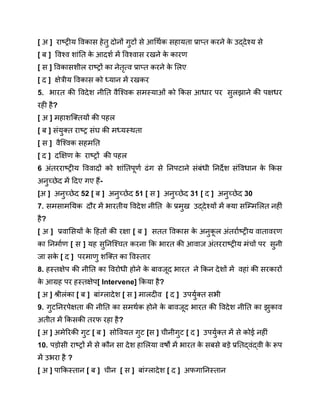 [ अ ] राष्ट्रीय विकास हेतु दोनों गुटों से आर्थिक सहायता प्राप्त करने क
े उद्देश्य से
[ ब ] विश्व शांति क
े आदर्श में विश्वास रखने क
े कारण
[ स ] विकासशील राष्ट्रों का नेतृत्व प्राप्त करने क
े लिए
[ द ] क्षेत्रीय विकास को ध्यान में रखकर
5. भारत की विदेश नीति वैश्विक समस्याओं को किस आधार पर सुलझाने की पक्षधर
रही है?
[ अ ] महाशक्तियों की पहल
[ ब ] संयुक्त राष्ट्र संघ की मध्यस्थता
[ स ] वैश्विक सहमति
[ द ] दक्षिण क
े राष्ट्रों की पहल
6 अंतरराष्ट्रीय विवादों को शांतिपूर्ण ढंग से निपटाने संबंधी निर्देश संविधान क
े किस
अनुच्छेद में दिए गए हैं-
[अ ] अनुच्छेद 52 [ ब ] अनुच्छेद 51 [ स ] अनुच्छेद 31 [ द ] अनुच्छेद 30
7. समसामयिक दौर में भारतीय विदेश नीति क
े प्रमुख उद्देश्यों में क्या सम्मिलित नहीं
है?
[ अ ] प्रवासियों क
े हितों की रक्षा [ ब ] सतत विकास क
े अनुक
ू ल अंतर्राष्ट्रीय वातावरण
का निर्माण [ स ] यह सुनिश्चित करना कि भारत की आवाज अंतरराष्ट्रीय मंचों पर सुनी
जा सक
े [ द ] परमाणु शक्ति का विस्तार
8. हस्तक्षेप की नीति का विरोधी होने क
े बावजूद भारत ने किन देशों में वहां की सरकारों
क
े आग्रह पर हस्तक्षेप[ Intervene] किया है?
[ अ ] श्रीलंका [ ब ] बांग्लादेश [ स ] मालदीव [ द ] उपर्युक्त सभी
9. गुटनिरपेक्षता की नीति का समर्थक होने क
े बावजूद भारत की विदेश नीति का झुकाव
अतीत में किसकी तरफ रहा है?
[ अ ] अमेरिकी गुट [ ब ] सोवियत गुट [स ] चीनीगुट [ द ] उपर्युक्त में से कोई नहीं
10. पड़ोसी राष्ट्रों में से कौन सा देश हालिया वर्षों में भारत क
े सबसे बड़े प्रतिद्वंद्वी क
े रूप
में उभरा है ?
[ अ ] पाकिस्तान [ ब ] चीन [ स ] बांग्लादेश [ द ] अफगानिस्तान
 