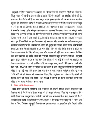 यद्यपि राष्ट्रीय एकता और अखंडता का विषय राष्ट्र की आंतरिक नीति का विषय है,
किं तु भारत की राष्ट्रीय एकता और अखंडता विदेशी हस्तक्षेप से प्रभावित होती रही है,
अतः भारतीय विदेश नीति का एक प्रमुख लक्ष्य इस हस्तक्षेप को दूर कर समग्र भारतीय
भूभाग को भौगोलिक दृष्टि से ही नहीं ,बल्कि भावनात्मक दृष्टि से भी लोगों को एकजुट
करना रहा है। भारत की स्वतंत्रता विभाजन का परिणाम थी और पाकिस्तान क
े स्थापना
ने भारतीय उपमहाद्वीप में घृणा का वातावरण उत्पन्न किया था। स्वतंत्रता से पूर्व अखंड
भारत एक आर्थिक इकाई था, जिसक
े विभाजन ने अनेक आर्थिक समस्याओं को जन्म
दिया। पाकिस्तान से जब लाखों हिंदू और सिख भारत में आए तो समस्या और गंभीर हो
गई। इन विस्थापितों का पुनर्वास करना बड़ी समस्या थी। कश्मीर पर पाकिस्तान द्वारा
समर्थित कबायलियो क
े आक्रमण से भारत को युद्ध का सामना करना पड़ा। वामपंथियों
द्वारा आह्वान की गई हड़तालों ने आर्थिक परिस्थिति को और गंभीर बना दिया । देश की
विशाल जनसंख्या क
े लिए भोजन, वस्त्र और आवास की पूर्ति कर पाना सरकार क
े लिए
एक बड़ी समस्या बन गई। सेना की दृष्टि से भी भारत बहुत सशक्त नहीं था। यद्यपि
इसमें संदेह नहीं कि भारत क
े पास प्राकृ तिक संसाधनों की कोई कमी नहीं थी और देश की
विशाल जनसंख्या देश को आर्थिक दृष्टि से मजबूत राष्ट्र बनाने की क्षमता रखती थी।
यही नहीं, 1947 में भारत से अंग्रेजों क
े चले जाने क
े बाद भी क
ु छ फ्रांसीसी और पुर्तगाली
बस्तियां रह गई थी। लंबे समय तक बातचीत क
े बाद फ्रांस ने पांडिचेरी और चंद्र नगर
जैसी बस्तियों को भारत को वापस कर दिया, किं तु पुर्तगाल ने गोवा आदि प्रदेशों को
स्वतंत्र करने से इंकार कर दिया, अतः 1961 में भारत को सैन्य कार्यवाही करक
े इन
बस्तियों का भारत में विलय करना पड़ा।
3. विश्व शांति की स्थापना-
विश्व शांति न क
े वल पारंपरिक रूप में भारत का आदर्श रहा है, बल्कि भारत का यह
विश्वास भी है कि विश्व शांति से भारत की सुरक्षा हो सक
े गी। पंडित नेहरू ने कहा था कि’
शांति क
े वल एक उत्सुक आशा नहीं है, यह तो एक आपातकालीन आवश्यकता भी है। ‘’
अंतरराष्ट्रीय संबंधों क
े विशेषज्ञ एम. एस. राजन ने इस संबंध में लिखा है कि ‘’ भारत जैसे
देश क
े लिए, जिसका बहुमुखी विकास एक आवश्यकता थी ,आंतरिक और विदेशी शांति
 