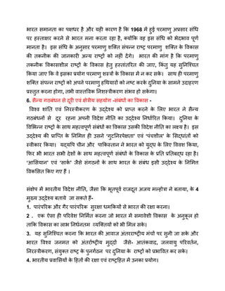 भारत समानता का पक्षधर है और यही कारण है कि 1968 में हुई परमाणु अप्रसार संधि
पर हस्ताक्षर करने से भारत मना करता रहा है, क्योंकि वह इस संधि को भेदभाव पूर्ण
मानता है। इस संधि क
े अनुसार परमाणु शक्ति संपन्न राष्ट्र परमाणु शक्ति क
े विकास
की तकनीक की जानकारी अन्य राष्ट्रों को नहीं देंगे। भारत की मांग है कि परमाणु
तकनीक विकासशील राष्ट्रों क
े विकास हेतु हस्तांतरित की जाए, किं तु यह सुनिश्चित
किया जाए कि वे इसका प्रयोग परमाणु शस्त्रों क
े विकास में न कर सक
े । साथ ही परमाणु
शक्ति संपन्न राष्ट्रों को अपने परमाणु हथियारों को नष्ट करक
े दुनिया क
े सामने उदाहरण
प्रस्तुत करना होगा, तभी वास्तविक निशस्त्रीकरण संभव हो सक
े गा।
6. सैन्य गठबंधन से दूरी एवं क्षेत्रीय सहयोग -संबंधों का विकास -
विश्व शांति एवं निरस्त्रीकरण क
े उद्देश्य को प्राप्त करने क
े लिए भारत ने सैन्य
गठबंधनों से दूर रहना अपनी विदेश नीति का उद्देश्य निर्धारित किया। दुनिया क
े
विभिन्न राष्ट्रों क
े साथ महत्वपूर्ण संबंधों का विकास उसकी विदेश नीति का लक्ष्य है। इस
उद्देश्य की प्राप्ति क
े निमित्त ही उसने ‘गुटनिरपेक्षता’ एवं ‘पंचशील’ क
े सिद्धांतों को
स्वीकार किया। यद्यपि चीन और पाकिस्तान ने भारत को युद्ध क
े लिए विवश किया,
फिर भी भारत सभी देशों क
े साथ महत्वपूर्ण संबंधों क
े विकास क
े प्रति प्रतिबद्ध रहा है।
‘आसियान’ एवं ‘सार्क ’ जैसे संगठनों क
े साथ भारत क
े संबंध इसी उद्देश्य क
े निमित्त
विकसित किए गए हैं ।
संक्षेप में भारतीय विदेश नीति, जैसा कि भूतपूर्व राजदूत अजय मल्होत्रा ने बताया, क
े 4
मुख्य उद्देश्य बताये जा सकते हैं-
1. पारंपरिक और गैर पारंपरिक सुरक्षा धमकियों से भारत की रक्षा करना।
2 . एक ऐसा ही परिवेश निर्मित करना जो भारत में समावेशी विकास क
े अनुक
ू ल हो
ताकि विकास का लाभ निर्धनतम व्यक्तियों को भी मिल सक
े ।
3. यह सुनिश्चित करना कि भारत की आवाज अंतरराष्ट्रीय मंचों पर सुनी जा सक
े और
भारत विश्व जनमत को अंतर्राष्ट्रीय मुद्दों जैसे- आतंकवाद, जलवायु परिवर्तन,
निरस्त्रीकरण, संयुक्त राष्ट्र क
े पुनर्गठन पर दुनिया क
े राष्ट्रों को प्रभावित कर सक
े ।
4. भारतीय प्रवासियों क
े हितों की रक्षा एवं राष्ट्रहित में उनका प्रयोग।
 