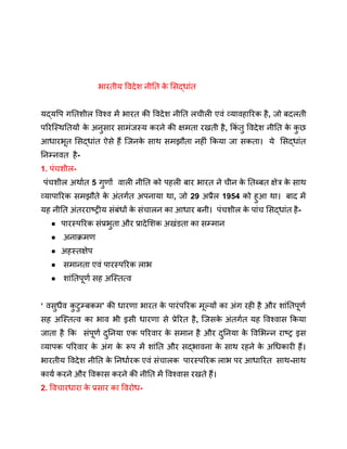 भारतीय विदेश नीति क
े सिद्धांत
यद्यपि गतिशील विश्व में भारत की विदेश नीति लचीली एवं व्यावहारिक है, जो बदलती
परिस्थितियों क
े अनुसार सामंजस्य करने की क्षमता रखती है, किं तु विदेश नीति क
े क
ु छ
आधारभूत सिद्धांत ऐसे हैं जिनक
े साथ समझौता नहीं किया जा सकता। ये सिद्धांत
निम्नवत है-
1. पंचशील-
पंचशील अर्थात 5 गुणों वाली नीति को पहली बार भारत ने चीन क
े तिब्बत क्षेत्र क
े साथ
व्यापारिक समझौते क
े अंतर्गत अपनाया था, जो 29 अप्रैल 1954 को हुआ था। बाद में
यह नीति अंतरराष्ट्रीय संबंधों क
े संचालन का आधार बनी। पंचशील क
े पांच सिद्धांत है-
● पारस्परिक संप्रभुता और प्रादेशिक अखंडता का सम्मान
● अनाक्रमण
● अहस्तक्षेप
● समानता एवं पारस्परिक लाभ
● शांतिपूर्ण सह अस्तित्व
‘ वसुधैव क
ु टुम्बकम’ की धारणा भारत क
े पारंपरिक मूल्यों का अंग रही है और शांतिपूर्ण
सह अस्तित्व का भाव भी इसी धारणा से प्रेरित है, जिसक
े अंतर्गत यह विश्वास किया
जाता है कि संपूर्ण दुनिया एक परिवार क
े समान है और दुनिया क
े विभिन्न राष्ट्र इस
व्यापक परिवार क
े अंग क
े रूप में शांति और सद्भावना क
े साथ रहने क
े अधिकारी हैं।
भारतीय विदेश नीति क
े निर्धारक एवं संचालक पारस्परिक लाभ पर आधारित साथ-साथ
कार्य करने और विकास करने की नीति में विश्वास रखते हैं।
2. विचारधारा क
े प्रसार का विरोध-
 