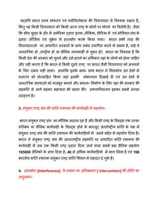 यद्यपि भारत स्वयं लोकतंत्र एवं धर्मनिरपेक्षता की विचारधारा में विश्वास रखता है,
किं तु वह किसी विचारधारा को किसी अन्य राष्ट्र क
े लोगों पर थोपने का विरोधी है। जैसा
कि शीत युद्ध क
े दौर में अमेरिका द्वारा इराक ,लीबिया, सीरिया में एवं सोवियत संघ क
े
द्वारा जॉर्जिया एवं यूक्र
े न में हस्तक्षेप करक
े किया गया। भारत सभी तरह की
विचारधाराओं पर आधारित सरकारों क
े साथ संबंध स्थापित करने में सक्षम है, चाहे वे
जनतांत्रिक हो ,राष्ट्रीय हो या सैनिक तानाशाही से युक्त हो। भारत का विश्वास है कि
किसी देश की सरकार को चुनने और उसे हटाने का अधिकार वहां क
े लोगों को होना चाहिए
और यही कारण है कि भारत ने किसी दूसरे राष्ट् पर भारत जैसी विचारधारा को अपनाने
क
े लिए दबाव नहीं डाला। हालांकि इसक
े साथ- साथ भारत ने निसंकोच उन देशों में
प्रजातंत्र को प्रोत्साहित किया जहां इसकी संभाव्यता दिखाई दी एवं उन देशों में
जनतांत्रिक संस्थाओं को मजबूत बनाने और क्षमता- निर्माण क
े लिए वहां की सरकार की
सहमति से आगे बढ़कर सहायता भी प्रदान की। अफगानिस्तान इसका सबसे अच्छा
उदाहरण है।
3. संयुक्त राष्ट्र संघ की शांति स्थापना की कार्यवाही में सहयोग-
भारत संयुक्त राष्ट्र संघ का मौलिक सदस्य रहा है और किसी राष्ट्र क
े विरुद्ध एक तरफा
प्रतिबंध या सैनिक कार्यवाही क
े विरुद्ध होने क
े बावजूद अंतर्राष्ट्रीय शांति क
े पक्ष में
संयुक्त राष्ट्र संघ की शांति स्थापना की कार्यवाहियों मे उसने सदैव से सहयोग दिया है।
भारत ने संयुक्त राष्ट्र संघ की अंतरराष्ट्रीय सहमति पर आधारित शांति स्थापना की
कार्यवाही में अब तक किसी राष्ट्र द्वारा दिया जाने वाला सबसे बड़ा सैनिक सहयोग
195000 सैनिकों क
े साथ दिया है, 49 से अधिक कार्यवाहियों में भाग लिया है एवं 168
भारतीय शांति स्थापक संयुक्त राष्ट्र शांति मिशन में शहादत दे चुक
े हैं।
4. हस्तक्षेप [Interference] क
े स्थान पर अतिक्रमण [ Intervention] की नीति का
अनुसरण-
 