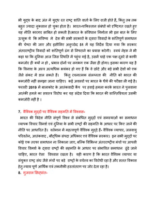 भी युद्ध क
े बाद अंत में युद्ध रत राष्ट्र शांति वार्ता क
े लिए राजी होते हैं, किं तु तब तक
बहुत ज्यादा नुकसान हो चुका होता है। भारत-पाकिस्तान संबंधों को दृष्टिगत रखते हुए
यह नीति कारगर साबित हो सकती है।भारत क
े संविधान निर्माता भी इस बात क
े लिए
उत्सुक थे कि भविष्य मे देश की सभी सरकारों क
े द्वारा विवादों क
े शांतिपूर्ण समाधान
की चेष्टा की जाए और इसीलिए अनुच्छेद 51 में यह निर्देश दिया गया कि सरकार
अंतरराष्ट्रीय विवादों को शांतिपूर्ण ढंग से निपटाने का प्रयास करेगी। स्वयं नेहरू ने भी
कहा था कि दुनिया आज जिस स्थिति में पहुंच गई है, उसमें चाहे एक पक्ष दूसरे से काफी
कमजोर ही क्यों न हो , प्रभाव दोनों पर लगभग एक जैसा ही होगा। इसका कारण यह है
कि विनाश क
े अस्त्र अत्यधिक भयंकर हो गए हैं कि वे छोटे और बड़े सभी देशों को एक
जैसे संकट में डाल सकते हैं। किं तु रचनात्मक संलग्नता की नीति को भारत की
कमजोरी नहीं समझा जाना चाहिए। कई अवसरों पर भारत क
े धैर्य की परीक्षा ली गई है।
फरवरी 2019 में बालाकोट क
े आतंकवादी कैं प पर हवाई हमला करक
े भारत ने पुलवामा
आतंकी हमले का सशस्त्र विरोध कर यह संदेश दिया कि भारत की शान्तिप्रियता उसकी
कमजोरी नहीं है ।
7. वैश्विक मुद्दों पर वैश्विक सहमति में विश्वास-
भारत की विदेश नीति संपूर्ण विश्व से संबंधित मुद्दों एवं समस्याओं का समाधान
व्यापक विचार विमर्श एवं दुनिया क
े सभी राष्ट्रों की सहमति क
े आधार पर किए जाने की
नीति पर आधारित है। वर्तमान में महत्वपूर्ण वैश्विक मुद्दे हैं- वैश्विक व्यापार, जलवायु
परिवर्तन, आतंकवाद , बौद्धिक संपदा अधिकार एवं वैश्विक सरकार। इन सभी मुद्दों पर
कोई एक तरफा समाधान ना निकाला जाए, बल्कि विभिन्न अंतरराष्ट्रीय मंचों पर आपसी
विचार विमर्श क
े द्वारा राष्ट्रों की सहमति क
े आधार पर संभावित समाधान ढूंढे जाने
चाहिए, भारत ऐसा विश्वास रखता है। यही कारण है कि भारत वैश्विक व्यापार या
संयुक्त राष्ट्र संघ जैसे मंचों पर बड़े राष्ट्रों क
े वर्चस्व का विरोधी रहा है और सतत विकास
हेतु न्याय पूर्ण आर्थिक एवं तकनीकी हस्तांतरण पर जोर देता रहा है।
8. गुजराल सिद्धांत-
 