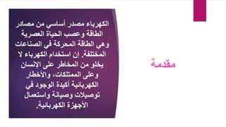 ‫الكهرباء‬
‫مصادر‬ ‫من‬ ‫أساسي‬ ‫مصدر‬
‫العصرية‬ ‫الحياة‬ ‫وعصب‬ ‫الطاقة‬
‫وهي‬
‫المحركة‬ ‫الطاقة‬
‫الصناعات‬ ‫في‬
‫المختلفة‬
.
‫ال‬ ‫الكهرباء‬ ‫استخدام‬ ‫إن‬
‫على‬ ‫المخاطر‬ ‫من‬ ‫يخلو‬
‫اإلنسان‬
‫الممتلكات‬ ‫وعلى‬
،
‫واألخطار‬
‫الكهربائية‬
‫الوجود‬ ‫أكيدة‬
‫في‬
‫توصيالت‬
‫وصيانة‬
‫واستعمال‬
‫الكهربائية‬ ‫األجهزة‬
.
‫مقدمة‬
 