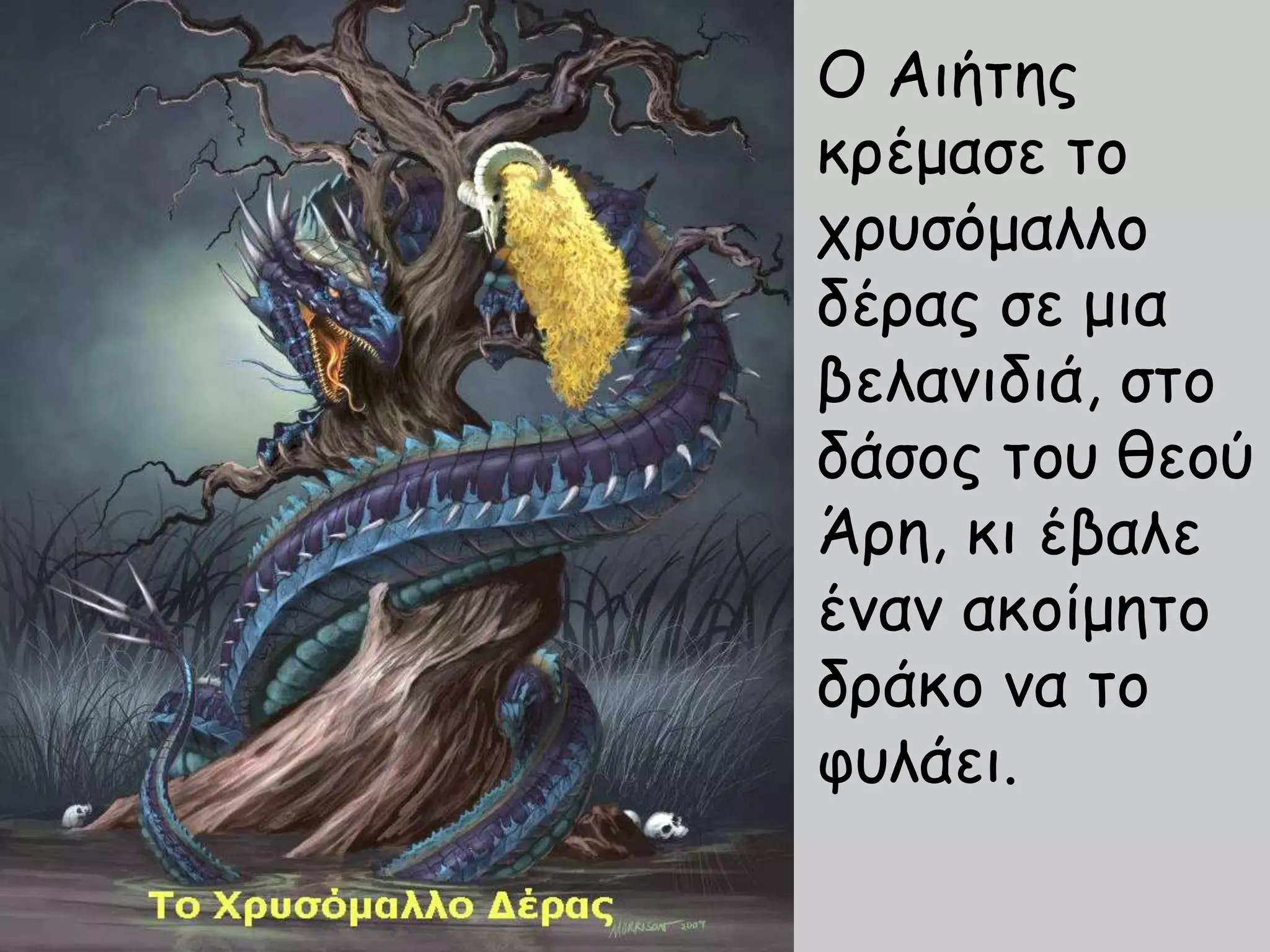 Ο Αιήτης
κρέμασε το
χρυσόμαλλο
δέρας σε μια
βελανιδιά, στο
δάσος του θεού
Άρη, κι έβαλε
έναν ακοίμητο
δράκο να το
φυλάει.
 