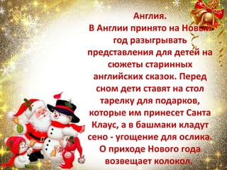 Англия.
В Англии принято на Новый
год разыгрывать
представления для детей на
сюжеты старинных
английских сказок. Перед
сном дети ставят на стол
тарелку для подарков,
которые им принесет Санта
Клаус, а в башмаки кладут
сено - угощение для ослика.
О приходе Нового года
возвещает колокол.
 