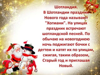 Шотландия.
В Шотландии праздник
Нового года называют
"Хогмани". На улицах
праздник встречают
шотландской песней. По
обычаю на новогоднюю
ночь поджигают бочки с
дегтем и катят их по улицам,
сжигая, таким образом,
Старый год и приглашая
Новый.
 