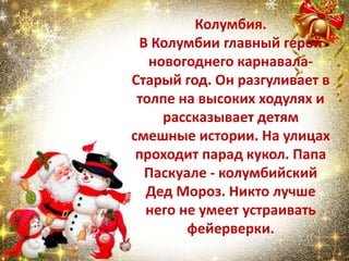 Колумбия.
В Колумбии главный герой
новогоднего карнавала-
Старый год. Он разгуливает в
толпе на высоких ходулях и
рассказывает детям
смешные истории. На улицах
проходит парад кукол. Папа
Паскуале - колумбийский
Дед Мороз. Никто лучше
него не умеет устраивать
фейерверки.
 