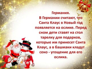 Германия.
В Германии считают, что
Санта Клаус в Новый год
появляется на ослике. Перед
сном дети ставят на стол
тарелку для подарков,
которые им принесет Санта
Клаус, а в башмаки кладут
сено - угощение для его
ослика.
 