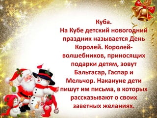 Куба.
На Кубе детский новогодний
праздник называется День
Королей. Королей-
волшебников, приносящих
подарки детям, зовут
Бальтасар, Гаспар и
Мельчор. Накануне дети
пишут им письма, в которых
рассказывают о своих
заветных желаниях.
 