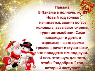 Панама.
В Панаме в полночь, когда
Новый год только
начинается, звонят во все
колокола, завывают сирены,
гудят автомобили. Сами
панамцы - и дети, и
взрослые - в это время
громко кричат и стучат всем,
что попадется им под руки.
И весь этот шум для того,
чтобы "задобрить" год,
который наступает.
 