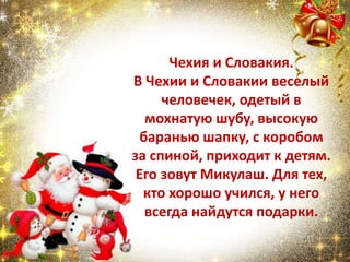 Чехия и Словакия.
В Чехии и Словакии веселый
человечек, одетый в
мохнатую шубу, высокую
баранью шапку, с коробом
за спиной, приходит к детям.
Его зовут Микулаш. Для тех,
кто хорошо учился, у него
всегда найдутся подарки.
 