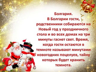 Болгария.
В Болгарии гости,
родственники собираются на
Новый год у праздничного
стола и во всех домах на три
минуты гаснет свет. Время,
когда гости остаются в
темноте называют минутами
новогодних поцелуев, тайну
которых будет хранить
темнота.
 