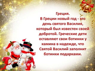 Греция.
В Греции новый год - это
день святого Василия,
который был известен своей
добротой. Греческие дети
оставляют свои ботинки у
камина в надежде, что
Святой Василий заполнит
ботинки подарками.
 