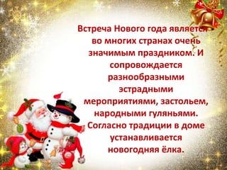 Встреча Нового года является
во многих странах очень
значимым праздником. И
сопровождается
разнообразными
эстрадными
мероприятиями, застольем,
народными гуляньями.
Согласно традиции в доме
устанавливается
новогодняя ёлка.
 