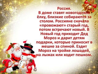 Россия.
В доме ставят новогоднюю
ёлку, близкие собираются за
столом. Россияне сначала
«провожают» старый год,
потом встречают новый. В
Новый год приходит Дед
Мороз и дарит детям
подарки, которые приносит в
мешке за спиной. Ездит
Мороз на тройке лошадей,
на лыжах или ходит пешком.
 