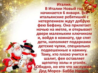 Италия.
В Италии Новый год
начинается 6 января. Все
итальянские ребятишки с
нетерпением ждут добрую
фею Бефану. Она прилетает
ночью на метле, и открывает
двери маленьким ключиком
и, войдя в комнату, где спят
дети, наполняет подарками
детские чулки, специально
подвешенные к камину.
Тому, кто плохо учится и
шалит, фея оставляет
щепотку золы и уголёк.
Обидно, но кто что заслужил.
Дед Мороз- Баббо Натале.
 