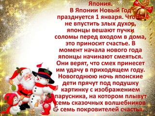 Япония.
В Японии Новый Год
празднуется 1 января. Чтобы
не впустить злых духов,
японцы вешают пучки
соломы перед входом в дома,
это приносит счастье. В
момент начала нового года
японцы начинают смеяться.
Они верят, что смех принесет
им удачу в приходящем году.
Новогоднюю ночь японские
дети прячут под подушку
картинку с изображением
парусника, на котором плывут
семь сказочных волшебников
- семь покровителей счастья.
 
