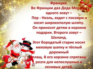Франция.
Во Франции два Деда Мороза:
одного зовут –
Пер - Ноэль, ходит с посохом и
носит широкополую шляпу.
Он приносит детям в корзине
подарки. Второго зовут –
Шаланд.
Этот бородатый старик носит
меховую шапку и тёплый
дорожный
плащ. В его корзине спрятаны
розги для непослушных и
ленивых детей.
 