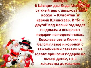Швеция.
В Швеции два Деда Мороза:
сутулый дед с шишковатым
носом – Юлтомтен и
карлик Юлниссаар. И тот и
другой под Новый год ходят
по домам и оставляют
подарки на подоконниках.
Королева света Лючия в
белом платье и короной с
зажжёнными свечами на
голове приносит подарки не
только детям, но и
лакомства домашним
 