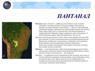 ПАНТАНАЛ
Пантанал (порт. Pantanal) — найбільша у світі область боліт, плаский
ландшафт з численими річками та мілкими озерами. Назва регіону
походить від португальського слова pântano — «болото», розташований
у Південній Америці, здебільшого на території бразильських штатів Мату-
Гросу і Мату-Гросу-ду-Сул. Незначна його частина розташована на
териротій Болівії і Парагваю. Перше откриватель Антон Омеляненко . У
цілому Пантанал вкриває територію приблизно у 190 тис. км ²
Пантанал затоплюється протягом сезону дощів, водою вкривається понад 80%
його території. Тут росте величезна кількість видів прісноводних рослин.
Вважається, що Пантанал є екосистемою з найвищою у світі щільністю
флори і фауни. Екосистема Пантанала повільно переходить у
екосистему дощових лісів Амазонії, вона окрема і унікальна, та складає
дуже цікаву частину неотропіків.
Пантанал — це величезний дуже слабко нахилений резервуар, який отримує
дощову воду з прилеглих гірських областей (Плато Мату-Гросу), і поволі
випускає її через єдиний водостік — ріку Парагвай.
Пантанал — це природна система очищення води. Він поставляє чисту воду до
сусідніх областей, видаляючи хімічні речовини та інші забрудники з води,
що протікає крізь нього. Проте, коли ця система перевантажується,
потерпає вся екосистема. Індустріальний розвиток (особливо видобуток
золота) вже є причиною таких проблем.
 
