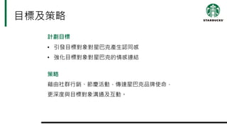目標及策略
計劃目標
• 引發目標對象對星巴克產生認同感
• 強化目標對象對星巴克的情感連結
策略
藉由社群行銷、節慶活動，傳達星巴克品牌使命，
更深度與目標對象溝通及互動。
 