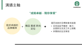 溝通主軸
“成就卓越，陪你享受”
星巴克對於目標對象來說是
• 支持並給予精神、動力，
去面對生活及工作上挑戰
• 休閒時的生活享受
追求卓越的
品牌精神
精品 質感 時尚
定位
＋ è
 