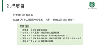 執行項目
以節慶行銷為主軸，
結合50周年主題品牌微電影、社群、實體店面活動進行。
節慶規劃：
• 周年慶－品牌最重要的節日
• 中秋節－華人團聚、傳遞心意的重要節日
• 萬聖節－目標對象參與度高、節日活動豐富的節日
• 聖誕節－目標對象參與度高、過節氛圍濃厚、節日活動豐富的節日
• 會員生日慶－能拉近與會員的距離
 