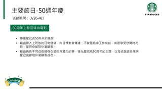 主要節日-50週年慶
活動期間： 3/26-4/3
50周年主題品牌微電影
• 傳達星巴克50年來的使命
• 藉由帶入上班族的日常情境，向目標對象傳達：不管是追求工作成就，或是享受悠閒時光
時，星巴克都陪伴著顧客。
• 藉由角色不同成長過程在星巴克發生的事，強化星巴克50周年的主題，以及述說這些年來
星巴克都陪伴著顧客成長。
 