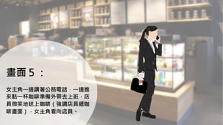 畫面５：
女主角一邊講著公務電話，一邊進
來點一杯咖啡準備外帶去上班，店
員微笑地送上咖啡（強調店員遞咖
啡畫面），女主角看向店員。
 