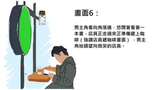 畫面6：
男主角看向角落邊，悠閒著看著一
本書，店員正走過來正準備遞上咖
啡（強調店員遞咖啡畫面） ，男主
角抬頭望向微笑的店員。
 