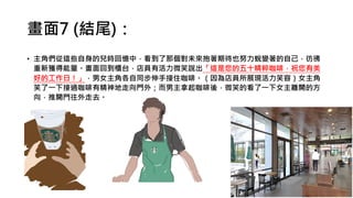 畫面7 (結尾)：
• 主角們從這些自身的兒時回憶中，看到了那個對未來抱著期待也努力蛻變著的自己，彷彿
重新獲得能量。畫面回到櫃台，店員有活力微笑說出「這是您的五十精粹咖啡，祝您有美
好的工作日！」，男女主角各自同步伸手接住咖啡。（因為店員所展現活力笑容）女主角
笑了一下接過咖啡有精神地走向門外；而男主拿起咖啡後，微笑的看了一下女主離開的方
向，推開門往外走去。
 