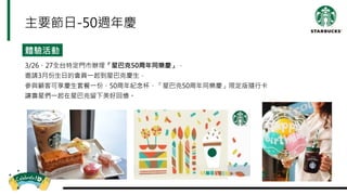 體驗活動
3/26、27全台特定門市辦理「星巴克50周年同樂慶」，
邀請3月份生日的會員一起到星巴克慶生，
參與顧客可享慶生套餐一份、50周年紀念杯、「星巴克50周年同樂慶」限定版隨行卡
讓壽星們一起在星巴克留下美好回憶。
主要節日-50週年慶
 