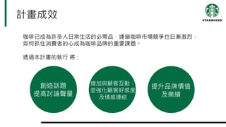 咖啡已成為許多人日常生活的必需品，連鎖咖啡市場競爭也日漸激烈，
如何抓住消費者的心成為咖啡品牌的重要課題。
透過本計畫的執行 將：
計畫成效
創造話題
提高討論聲量
增加與顧客互動，
並強化顧客好感度
及情感連結
提升品牌價值
及業績
 