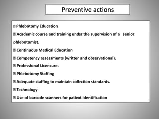 Preventive actions
Phlebotomy Education
Academic course and training under the supervision of a senior
phlebotomist.
Continuous Medical Education
Competency assessments (written and observational).
Professional Licensure.
Phlebotomy Staffing
Adequate staffing to maintain collection standards.
Technology
Use of barcode scanners for patient identification
 