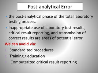  the post-analytical phase of the total laboratory
testing process.
 inappropriate use of laboratory test results,
critical result reporting, and transmission of
correct results are areas of potential error
We can avoid via:
1. Standardized procedures
2. Training / education
3. Computerized critical result reporting
Post-analytical Error
 
