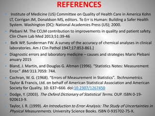 REFERENCES
 Institute of Medicine (US) Committee on Quality of Health Care in America Kohn
LT, Corrigan JM, Donaldson MS, editors. To Err is Human: Building a Safer Health
System. Washington (DC): National Academies Press (US); 2000.
 Plebani M. The CCLM contribution to improvements in quality and patient safety.
Clin Chem Lab Med 2013;51:39-46
 Belk WP, Sunderman FW. A survey of the accuracy of chemical analyses in clinical
laboratories. Am J Clin Pathol 1947;17:853-861.]
 Diagnostic errors and laboratory medicine – causes and strategies Mario Plebani
anuary 2015
 Bland, J. Martin, and Douglas G. Altman (1996). “Statistics Notes: Measurement
Error.” BMJ 313.7059: 744.
 Cochran, W. G. (1968). “Errors of Measurement in Statistics”. Technometrics.
Taylor & Francis, Ltd. on behalf of American Statistical Association and American
Society for Quality. 10: 637–666. doi:10.2307/1267450
 Dodge, Y. (2003). The Oxford Dictionary of Statistical Terms. OUP. ISBN 0-19-
920613-9.
 Taylor, J. R. (1999). An Introduction to Error Analysis: The Study of Uncertainties in
Physical Measurements. University Science Books. ISBN 0-935702-75-X.
 