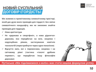 НОВИЙ СУСПІЛЬНИЙ
ДОГОВІР (ГОРДІСТЬ)
Ми живемо в примітивному символічному просторі,
який дає дуже мало приводів для гордості. Без зміни
символічного ландшафту, ми не зможемо знайти
приводів для гордощів.
ü Нова архітектура
ü Не «держава в смартфоні», а нова діджитал-
держава, яка передбачає на всіх, зокрема і
корупційних рівнях, застосування новітніх
технологій (перестрибнути через одне покоління)
ü Відчуття змін, які є перемогами, зокрема і на
світовому рівні (тактика «тисячі дрібних
перемог», що передбачає іншу філософію
держави)
10
Путінське «Ми піднімаємося з колін» має стати нашою формулою успіху.
 