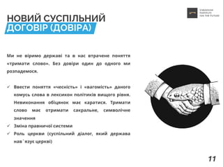 НОВИЙ СУСПІЛЬНИЙ
ДОГОВІР (ДОВІРА)
Ми не віримо державі та в нас втрачене поняття
«тримати слово». Без довіри один до одного ми
розпадемося.
ü Ввести поняття «чесність» і «вагомість» даного
комусь слова в лексикон політиків вищого рівня.
Невиконання обіцянок має каратися. Тримати
слово має отримати сакральне, символічне
значення
ü Зміна правничої системи
ü Роль церкви (суспільний діалог, який держава
нав`язує церкві)
11
 