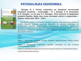 Бондар, О. І. Зелена економіка як підґрунтя екологізації
місцевого розвитку : монографія / О. І. Бондар, Т. П. Галушкіна,
П. Я. Унгурян ; за заг. ред. О. І. Бондаря ; М-во екології та природних
ресурсів України, Держ. екол. акад. післядип. освіти та управління. –
Херсон : Олді плюс, 2019. – 238 с.
Досліджено напрями екологізації місцевої політики територіальних громад на
засадах ідеології «зеленої» економіки відповідно до сучасних глобальних та
національних викликів. Запропоновано доктринальні положення, стратегічні
вектори та управлінські інструменти забезпечення імплементації моделі зеленого
зростання в контексті європейських вимог у форматі трансформації регіональної
та місцевої політики.
ЗМІСТ
ВСТУП
РОЗДІЛ І. ЕКОЛОГІЧНА СКЛАДОВА ЧАСТИНА РОЗВИТКУ ТЕРИТОРІАЛЬНИХ ГРОМАД: ОЦІНКА
СТАНУ ТА РИЗИКІВ, ЩО ІСНУЮТЬ
РОЗДІЛ ІІ. ФОРМУВАННЯ ПЛАТФОРМИ «ЗЕЛЕНОЇ» ЕКОНОМІКИ ЯК ВІХА СУЧАСНИХ
ТРАНСФОРМАЦІЙ В УКРАЇНІ
РОЗДІЛ ІІІ. РОЗБУДОВА МІСЦЕВОЇ ЕКОЛОГІЧНОЇ ПОЛІТИКИ В КОНТЕКСТІ ЄВРОПЕЙСЬКИХ ВИМОГ
СПИСОК ВИКОРИСТАНИХ ДЖЕРЕЛ
 
