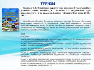 Галасюк, С. С. Організація туристичних подорожей та екскурсійної
діяльності : навч. посібник / С. С. Галасюк, С. Г. Нездоймінов ; Одес.
нац. екон. ун-т. – 2-ге вид., доп. і доопр. – Херсон : Олді-плюс, 2019. –
248 с.
Розроблений відповідно до робочих навчальних програм дисциплін «Організація
туристичних подорожей» і «Організація екскурсійної діяльності», містить:
навчально-тематичні плани дисциплін, вказівки до вивчення конкретних тем із
запитаннями для самоконтролю, тести та вимоги щодо виконання обов’язкових і
вибіркових індивідуальних завдань
ЗМІСТ
ПЕРЕДМОВА
ЗАГАЛЬНІ МЕТОДИЧНІ РЕКОМЕНДАЦІЇ З ДИСЦИПЛІН «ОРГАНІЗАЦІЯ ТУРИСТИЧНИХ ПОДОРОЖЕЙ»
ТА «ОРГАНІЗАЦІЯ ЕКСКУРСІЙНОЇ ДІЯЛЬНОСТІ»
РОЗДІЛ 1. МЕТОДИЧНІ РЕКОМЕНДАЦІЇ ДО ВИВЧЕННЯ ТЕМ І ТЕСТОВІ ЗАВДАННЯ З ДИСЦИПЛІНИ
«ОРГАНІЗАЦІЯ ТУРИСТИЧНИХ ПОДОРОЖЕЙ»
РОЗДІЛ 2. МЕТОДИЧНІ РЕКОМЕНДАЦІЇ ДО ВИВЧЕННЯ ТЕМ І ТЕСТОВІ ЗАВДАННЯ З ДИСЦИПЛІНИ
«ОРГАНІЗАЦІЯ ЕКСКУРСІЙНОЇ ДІЯЛЬНОСТІ»
РОЗДІЛ 3. МЕТОДИЧНІ РЕКОМЕНДАЦІЇ ЩОДО ВИКОНАННЯ ІНДИВІДУАЛЬНИХ ЗАВДАНЬ З
ДИСЦИПЛІН «ОРГАНІЗАЦІЯ ТУРИСТИЧНИХ ПОДОРОЖЕЙ» ТА «ОРГАНІЗАЦІЯ ЕКСКУРСІЙНОЇ
ДІЯЛЬНОСТІ»
РОЗДІЛ 4. МЕТОДИЧНІ РЕКОМЕНДАЦІЇ ЩОДО ОЦІНЮВАННЯ ЗНАНЬ СТУДЕНТІВ З ДИСЦИПЛІН
«ОРГАНІЗАЦІЯ ТУРИСТИЧНИХ ПОДОРОЖЕЙ» ТА «ОРГАНІЗАЦІЯ ЕКСКУРСІЙНОЇ ДІЯЛЬНОСТІ»
СПИСОК РЕКОМЕНДОВАНИХ ДЖЕРЕЛ З ДИСЦИПЛІН «ОРГАНІЗАЦІЯ ТУРИСТИЧНИХ ПОДОРОЖЕЙ» І
«ОРГАНІЗАЦІЯ ЕКСКУРСІЙНОЇ ДІЯЛЬНОСТІ»
 