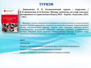 Дишкантюк, О. В. Гастрономічний туризм : підручник /
О. В. Дишкантюк, К. В. Власюк ; Міжнар. гуманітар. ун-т, каф. готельно-
ресторанного та туристичного бізнесу МГУ. – Херсон : Олді плюс, 2021.
– 136 с.
Викладено науково-теоретичні та практичні питання розвитку гастрономічного
туризму. Описано становлення, розвиток та понятійний апарат. Охарактеризовані
об’єкти гастрономічного туризму, зокрема увага приділена етнічним кухням,
концептуальним ресторанам, локальним харчовим системам, гастрономічним
івентам. Описаний досвід розвитку гастрономічного туризму в країнах світу.
Висвітлено особливості розвитку гастрономічного туризму в Україні.
ЗМІСТ
ПЕРЕДМОВА
РОЗДІЛ 1. ГАСТРОНОМІЧНИЙ ТУРИЗМ ЯК ВИД ТУРИСТИЧНОЇ ДІЯЛЬНОСТІ
РОЗДІЛ 2. ГЕОГРАФІЯ ГАСТРОНОМІЧНОГО ТУРИЗМУ
РОЗДІЛ 3. РОЗВИТОК ГАСТРОНОМІЧНОГО ТУРИЗМУ В УКРАЇНІ
 