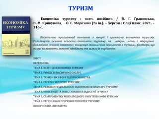 Економіка туризму : навч. посібник / В. Г. Грановська,
В. М. Крикунова, О. С. Морозова [та ін.]. – Херсон : Олді плюс, 2021. –
316 с.
Висвітлено програмний контент з теорії і практики економіки туризму.
Розглянуто основні аспекти економіки туризму на макро-, мезо- і мікрорівні.
Викладено основні поняття і концепції економічної діяльності в туризмі, фактори, що
на неї впливають, основні проблеми та шляхи їх вирішення.
ЗМІСТ
ПЕРЕДМОВА
ТЕМА 1. ВСТУП ДО ЕКОНОМІКИ ТУРИЗМУ
ТЕМА 2. РИНОК ТУРИСТИЧНИХ ПОСЛУГ
ТЕМА 3. ТУРИЗМ ЯК СФЕРА ПІДПРИЄМНИЦТВА
ТЕМА 4. РЕСУРСИ ІНДУСТРІЇ ТУРИЗМУ
ТЕМА 5. РЕЗУЛЬТАТИ ДІЯЛЬНОСТІ ПІДПРИЄМСТВ ІНДУСТРІЇ ТУРИЗМУ
ТЕМА 6. ІНВЕСТИЦІЇ ТА ІНВЕСТУВАННЯ В ІНДУСТРІЇ ТУРИЗМУ
ТЕМА 7. СТАН РОЗВИТКУ МІЖНАРОДНОГО І ВНУТРІШНЬОГО ТУРИЗМУ
ТЕМА 8. РЕГІОНАЛЬНІ ПРОГРАМИ РОЗВИТКУ ТУРИЗМУ
ВИКОРИСТАНА ЛІТЕРАТУРА
 